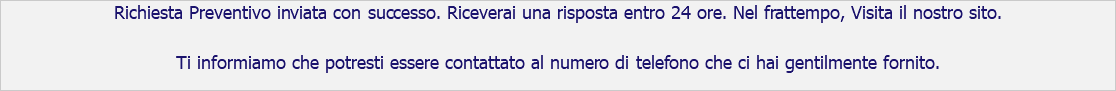 Richiesta Preventivo inviata con successo. Riceverai una risposta entro 24 ore. Nel frattempo, Visita il nostro sito. Ti informiamo che potresti essere contattato al numero di telefono che ci hai gentilmente fornito.