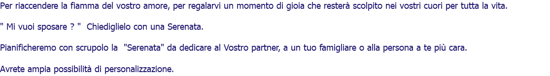 Per riaccendere la fiamma del vostro amore, per regalarvi un momento di gioia che resterà scolpito nei vostri cuori per tutta la vita. " Mi vuoi sposare ? " Chiediglielo con una Serenata. Pianificheremo con scrupolo la "Serenata" da dedicare al Vostro partner, a un tuo famigliare o alla persona a te più cara. Avrete ampia possibilità di personalizzazione. 