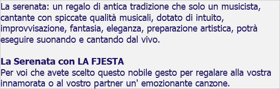 La serenata: un regalo di antica tradizione che solo un musicista, cantante con spiccate qualità musicali, dotato di intuito, improvvisazione, fantasia, eleganza, preparazione artistica, potrà eseguire suonando e cantando dal vivo. La Serenata con LA FJESTA Per voi che avete scelto questo nobile gesto per regalare alla vostra innamorata o al vostro partner un' emozionante canzone.