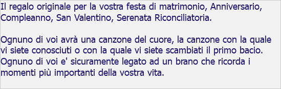 Il regalo originale per la vostra festa di matrimonio, Anniversario, Compleanno, San Valentino, Serenata Riconciliatoria. Ognuno di voi avrà una canzone del cuore, la canzone con la quale vi siete conosciuti o con la quale vi siete scambiati il primo bacio. Ognuno di voi e' sicuramente legato ad un brano che ricorda i momenti più importanti della vostra vita.