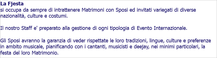 La Fjesta si occupa da sempre di intrattenere Matrimoni con Sposi ed invitati variegati di diverse nazionalità, culture e costumi. Il nostro Staff e' preparato alla gestione di ogni tipologia di Evento Internazionale. Gli Sposi avranno la garanzia di veder rispettate le loro tradizioni, lingue, culture e preferenze in ambito musicale, pianificando con i cantanti, musicisti e deejay, nei minimi particolari, la festa del loro Matrimonio.