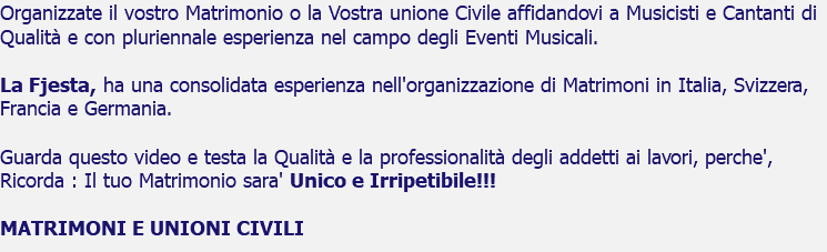 Organizzate il vostro Matrimonio o la Vostra unione Civile affidandovi a Musicisti e Cantanti di Qualità e con pluriennale esperienza nel campo degli Eventi Musicali. La Fjesta, ha una consolidata esperienza nell'organizzazione di Matrimoni in Italia, Svizzera, Francia e Germania. Guarda questo video e testa la Qualità e la professionalità degli addetti ai lavori, perche', Ricorda : Il tuo Matrimonio sara' Unico e Irripetibile!!! MATRIMONI E UNIONI CIVILI