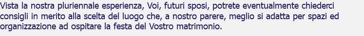 Vista la nostra pluriennale esperienza, Voi, futuri sposi, potrete eventualmente chiederci consigli in merito alla scelta del luogo che, a nostro parere, meglio si adatta per spazi ed organizzazione ad ospitare la festa del Vostro matrimonio.