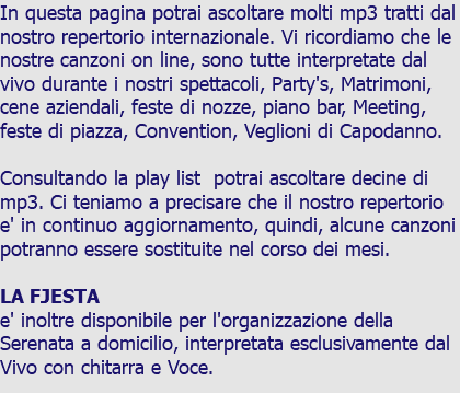 In questa pagina potrai ascoltare molti mp3 tratti dal nostro repertorio internazionale. Vi ricordiamo che le nostre canzoni on line, sono tutte interpretate dal vivo durante i nostri spettacoli, Party's, Matrimoni, cene aziendali, feste di nozze, piano bar, Meeting, feste di piazza, Convention, Veglioni di Capodanno. Consultando la play list potrai ascoltare decine di mp3. Ci teniamo a precisare che il nostro repertorio e' in continuo aggiornamento, quindi, alcune canzoni potranno essere sostituite nel corso dei mesi. LA FJESTA e' inoltre disponibile per l'organizzazione della Serenata a domicilio, interpretata esclusivamente dal Vivo con chitarra e Voce.