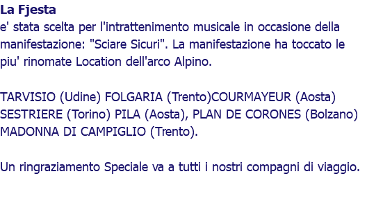 La Fjesta e' stata scelta per l'intrattenimento musicale in occasione della manifestazione: "Sciare Sicuri". La manifestazione ha toccato le piu' rinomate Location dell'arco Alpino. TARVISIO (Udine) FOLGARIA (Trento)COURMAYEUR (Aosta) SESTRIERE (Torino) PILA (Aosta), PLAN DE CORONES (Bolzano) MADONNA DI CAMPIGLIO (Trento). Un ringraziamento Speciale va a tutti i nostri compagni di viaggio.