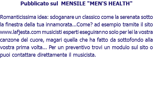 Pubblicato sul MENSILE "MEN'S HEALTH" Romanticissima idea: sdoganare un classico come la serenata sotto la finestra della tua innamorata...Come? ad esempio tramite il sito www.lafjesta.com musicisti esperti eseguiranno solo per lei la vostra canzone del cuore, magari quella che ha fatto da sottofondo alla vostra prima volta... Per un preventivo trovi un modulo sul sito o puoi contattare direttamente il musicista.