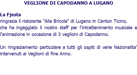 VEGLIONE DI CAPODANNO A LUGANO La Fjesta ringrazia il ristorante "Alla Bricola" di Lugano in Canton Ticino, che ha ingaggiato il nostro staff per l'intrattenimento musicale e l'animazione in occasione di 3 veglioni di Capodanno. Un ringraziamento particolare a tutti gli ospiti di varie Nazionalita' intervenuti ai Veglioni di fine Anno.