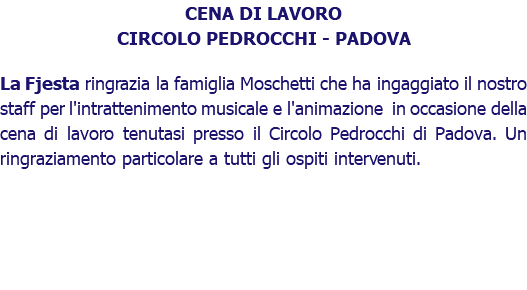 CENA DI LAVORO CIRCOLO PEDROCCHI - PADOVA La Fjesta ringrazia la famiglia Moschetti che ha ingaggiato il nostro staff per l'intrattenimento musicale e l'animazione in occasione della cena di lavoro tenutasi presso il Circolo Pedrocchi di Padova. Un ringraziamento particolare a tutti gli ospiti intervenuti. 