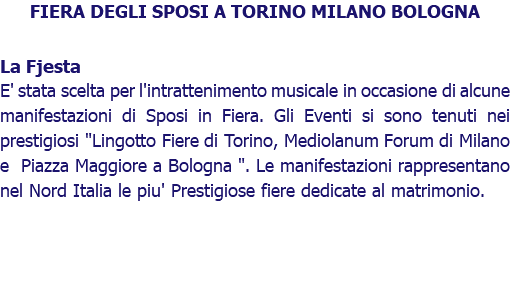 FIERA DEGLI SPOSI A TORINO MILANO BOLOGNA La Fjesta E' stata scelta per l'intrattenimento musicale in occasione di alcune manifestazioni di Sposi in Fiera. Gli Eventi si sono tenuti nei prestigiosi "Lingotto Fiere di Torino, Mediolanum Forum di Milano e Piazza Maggiore a Bologna ". Le manifestazioni rappresentano nel Nord Italia le piu' Prestigiose fiere dedicate al matrimonio. 
