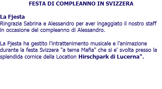FESTA DI COMPLEANNO IN SVIZZERA La Fjesta Ringrazia Sabrina e Alessandro per aver ingaggiato il nostro staff in occasione del compleanno di Alessandro. La Fjesta ha gestito l'intrattenimento musicale e l'animazione durante la festa Svizzera "a tema Mafia" che si e' svolta presso la splendida cornice della Location Hirschpark di Lucerna". 