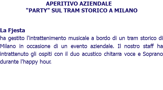 APERITIVO AZIENDALE "PARTY" SUL TRAM STORICO A MILANO La Fjesta ha gestito l'intrattenimento musicale a bordo di un tram storico di Milano in occasione di un evento aziendale. Il nostro staff ha intrattenuto gli ospiti con il duo acustico chitarra voce e Soprano durante l'happy hour. 