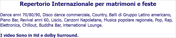 Repertorio Internazionale per matrimoni e feste Dance anni 70/80/90, Disco dance commerciale, Country, Balli di Gruppo Latino americano, Piano Bar, Revival anni 60, Liscio, Canzoni Napoletane, Musica popolare regionale, Pop, Rap, Elettronica, Chillout, Buddha Bar, international Lounge. I video Sono in Hd e dolby Surround.