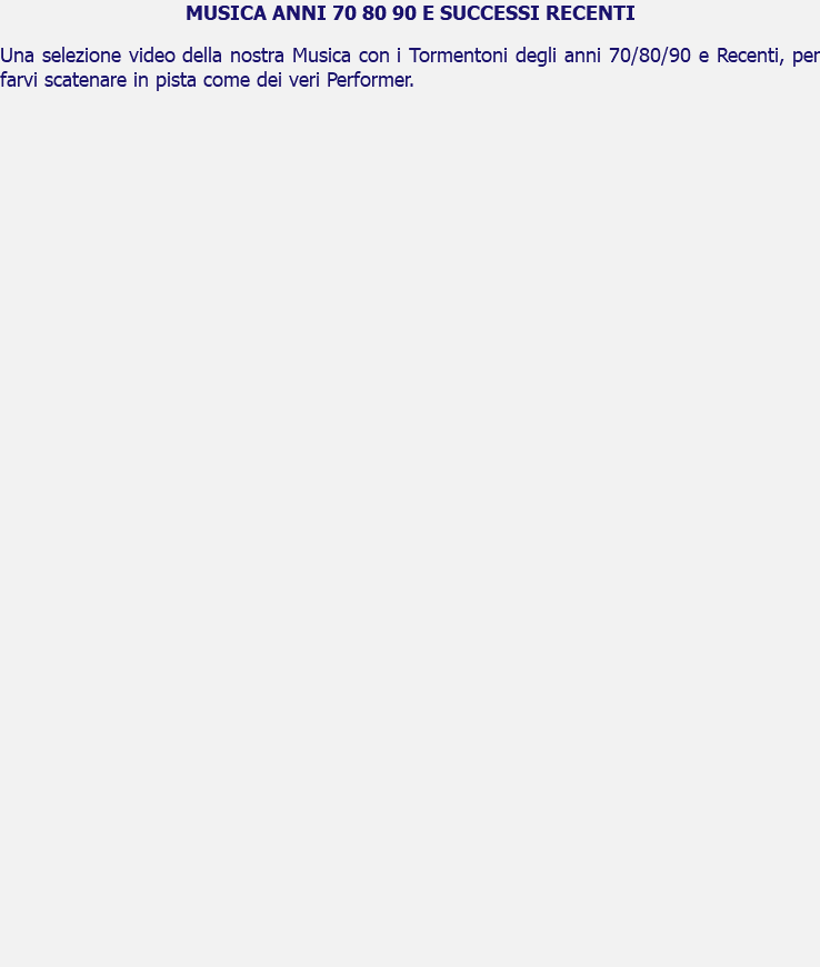 MUSICA ANNI 70 80 90 E SUCCESSI RECENTI Una selezione video della nostra Musica con i Tormentoni degli anni 70/80/90 e Recenti, per farvi scatenare in pista come dei veri Performer. 