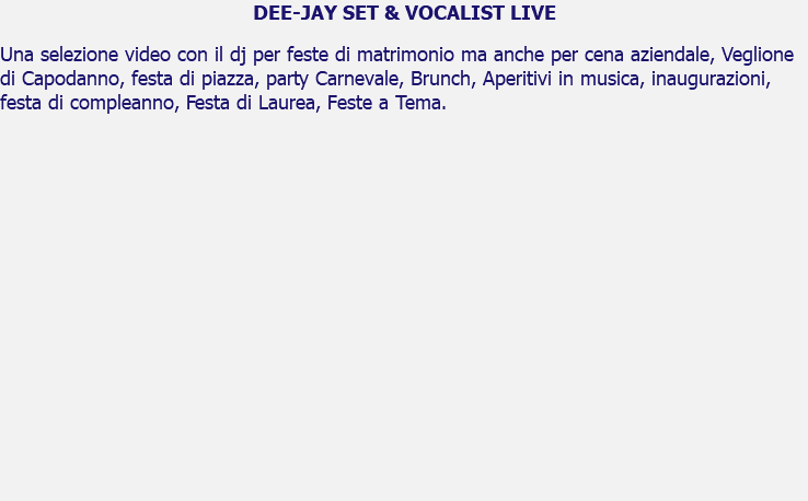 DEE-JAY SET & VOCALIST LIVE Una selezione video con il dj per feste di matrimonio ma anche per cena aziendale, Veglione di Capodanno, festa di piazza, party Carnevale, Brunch, Aperitivi in musica, inaugurazioni, festa di compleanno, Festa di Laurea, Feste a Tema. 