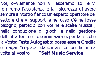 Noi, ovviamente non vi lasceremo soli e vi forniremo l'assistenza e la sicurezza di avere sempre al vostro fianco un esperto operatore del settore che vi supporti e nel caso c'è ne fosse bisogno, partecipi con Voi nelle scelte musicali, nella conduzione di giochi e nella gestione dell'intrattenimento e animazione, per far si, che la Vostra Festa Autogestita possa essere Gradita e magari "copiata" da chi assiste per la prima volta al Vostro : "Self Music Service"