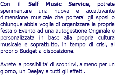 Con il Self Music Service, potrete sperimentare una nuova e accattivante dimensione musicale che portera' gli sposi o chiunque abbia voglia di organizzare la propria festa o Evento ad una autogestione Originale e personalizzata in base alla propria cultura musicale e soprattutto, in tempo di crisi, al proprio Budget a disposizione. Avrete la possibilita' di scoprirvi, almeno per un giorno, un Deejay a tutti gli effetti.