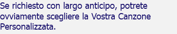 Se richiesto con largo anticipo, potrete ovviamente scegliere la Vostra Canzone Personalizzata.