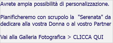 Avrete ampia possibilità di personalizzazione. Pianificheremo con scrupolo la "Serenata" da dedicare alla vostra Donna o al vostro Partner Vai alla Galleria Fotografica > CLICCA QUI