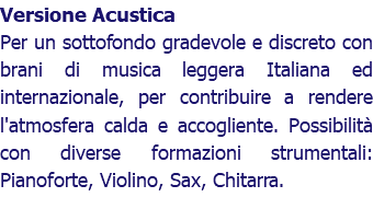 Versione Acustica Per un sottofondo gradevole e discreto con brani di musica leggera Italiana ed internazionale, per contribuire a rendere l'atmosfera calda e accogliente. Possibilità con diverse formazioni strumentali: Pianoforte, Violino, Sax, Chitarra.
