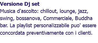 Versione Dj set Musica d'ascolto: chillout, lounge, jazz, swing, bossanova, Commerciale, Buddha bar. La playlist personalizzabile puo' essere concordata preventivamente con i clienti.