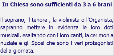 In Chiesa sono sufficienti da 3 a 6 brani ll soprano, il tenore , la violinista o l'Organista, sapranno mettere in evidenza le loro doti musicali, esaltando con i loro canti, la cerimonia nuziale e gli Sposi che sono i veri protagonisti della giornata.