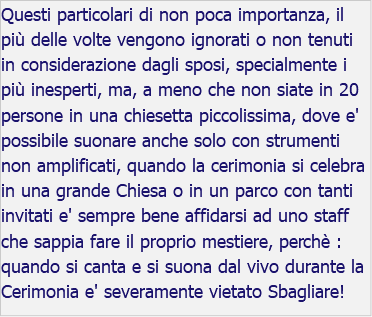 Questi particolari di non poca importanza, il più delle volte vengono ignorati o non tenuti in considerazione dagli sposi, specialmente i più inesperti, ma, a meno che non siate in 20 persone in una chiesetta piccolissima, dove e' possibile suonare anche solo con strumenti non amplificati, quando la cerimonia si celebra in una grande Chiesa o in un parco con tanti invitati e' sempre bene affidarsi ad uno staff che sappia fare il proprio mestiere, perchè : quando si canta e si suona dal vivo durante la Cerimonia e' severamente vietato Sbagliare!