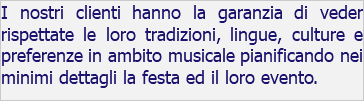 I nostri clienti hanno la garanzia di veder rispettate le loro tradizioni, lingue, culture e preferenze in ambito musicale pianificando nei minimi dettagli la festa ed il loro evento.