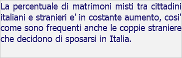 La percentuale di matrimoni misti tra cittadini italiani e stranieri e' in costante aumento, cosi' come sono frequenti anche le coppie straniere che decidono di sposarsi in Italia.