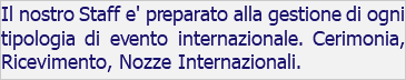 Il nostro Staff e' preparato alla gestione di ogni tipologia di evento internazionale. Cerimonia, Ricevimento, Nozze Internazionali.