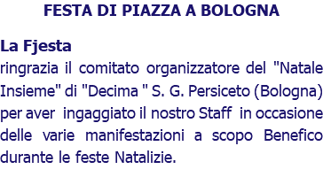 FESTA DI PIAZZA A BOLOGNA La Fjesta ringrazia il comitato organizzatore del "Natale Insieme" di "Decima " S. G. Persiceto (Bologna) per aver ingaggiato il nostro Staff in occasione delle varie manifestazioni a scopo Benefico durante le feste Natalizie.