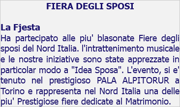 FIERA DEGLI SPOSI La Fjesta Ha partecipato alle piu' blasonate Fiere degli sposi del Nord Italia. l'intrattenimento musicale e le nostre iniziative sono state apprezzate in particolar modo a "Idea Sposa". L'evento, si e' tenuto nel prestigioso PALA ALPITORUR a Torino e rappresenta nel Nord Italia una delle piu' Prestigiose fiere dedicate al Matrimonio.