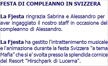 FESTA DI COMPLEANNO IN SVIZZERA La Fjesta ringrazia Sabrina e Alessandro per aver ingaggiato il nostro staff in occasione del compleanno di Alessandro. La Fjesta ha gestito l'intrattenimento musicale e l'animazione durante la festa Svizzera "a tema Mafia" che si e' svolta presso la splendida cornice del Resort "Hirschpark di Lucerna".