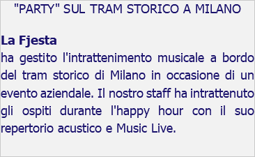 "PARTY" SUL TRAM STORICO A MILANO La Fjesta ha gestito l'intrattenimento musicale a bordo del tram storico di Milano in occasione di un evento aziendale. Il nostro staff ha intrattenuto gli ospiti durante l'happy hour con il suo repertorio acustico e Music Live. 