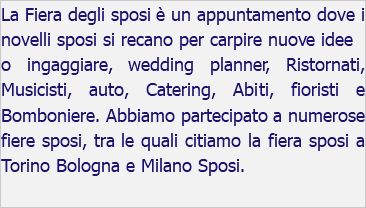 La Fiera degli sposi è un appuntamento dove i novelli sposi si recano per carpire nuove idee o ingaggiare, wedding planner, Ristornati, Musicisti, auto, Catering, Abiti, fioristi e Bomboniere. Abbiamo partecipato a numerose fiere sposi, tra le quali citiamo la fiera sposi a Torino Bologna e Milano Sposi. 
