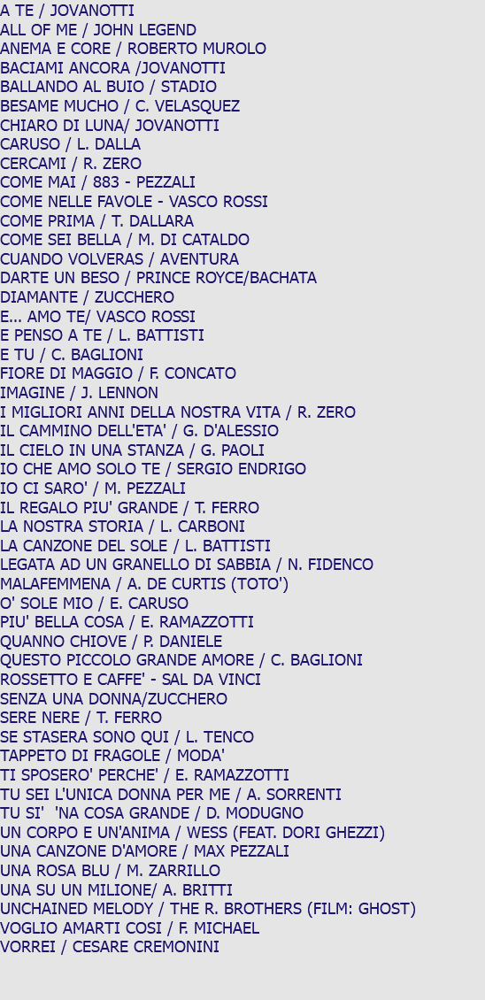A TE / JOVANOTTI ALL OF ME / JOHN LEGEND ANEMA E CORE / ROBERTO MUROLO BACIAMI ANCORA /JOVANOTTI BALLANDO AL BUIO / STADIO BESAME MUCHO / C. VELASQUEZ CHIARO DI LUNA/ JOVANOTTI CARUSO / L. DALLA CERCAMI / R. ZERO COME MAI / 883 - PEZZALI COME NELLE FAVOLE - VASCO ROSSI COME PRIMA / T. DALLARA COME SEI BELLA / M. DI CATALDO CUANDO VOLVERAS / AVENTURA DARTE UN BESO / PRINCE ROYCE/BACHATA DIAMANTE / ZUCCHERO E... AMO TE/ VASCO ROSSI E PENSO A TE / L. BATTISTI E TU / C. BAGLIONI FIORE DI MAGGIO / F. CONCATO IMAGINE / J. LENNON I MIGLIORI ANNI DELLA NOSTRA VITA / R. ZERO IL CAMMINO DELL'ETA' / G. D'ALESSIO IL CIELO IN UNA STANZA / G. PAOLI IO CHE AMO SOLO TE / SERGIO ENDRIGO IO CI SARO' / M. PEZZALI IL REGALO PIU' GRANDE / T. FERRO LA NOSTRA STORIA / L. CARBONI LA CANZONE DEL SOLE / L. BATTISTI LEGATA AD UN GRANELLO DI SABBIA / N. FIDENCO MALAFEMMENA / A. DE CURTIS (TOTO') O' SOLE MIO / E. CARUSO PIU' BELLA COSA / E. RAMAZZOTTI QUANNO CHIOVE / P. DANIELE QUESTO PICCOLO GRANDE AMORE / C. BAGLIONI ROSSETTO E CAFFE' - SAL DA VINCI SENZA UNA DONNA/ZUCCHERO SERE NERE / T. FERRO SE STASERA SONO QUI / L. TENCO TAPPETO DI FRAGOLE / MODA' TI SPOSERO' PERCHE' / E. RAMAZZOTTI TU SEI L'UNICA DONNA PER ME / A. SORRENTI TU SI' 'NA COSA GRANDE / D. MODUGNO UN CORPO E UN'ANIMA / WESS (FEAT. DORI GHEZZI) UNA CANZONE D'AMORE / MAX PEZZALI UNA ROSA BLU / M. ZARRILLO UNA SU UN MILIONE/ A. BRITTI UNCHAINED MELODY / THE R. BROTHERS (FILM: GHOST) VOGLIO AMARTI COSI / F. MICHAEL VORREI / CESARE CREMONINI