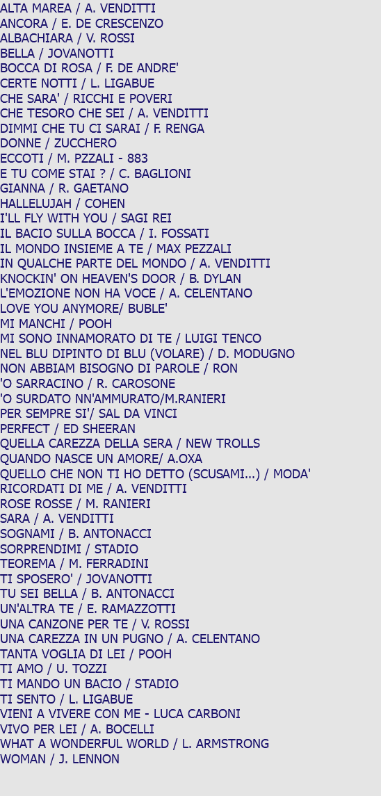 ALTA MAREA / A. VENDITTI ANCORA / E. DE CRESCENZO ALBACHIARA / V. ROSSI BELLA / JOVANOTTI BOCCA DI ROSA / F. DE ANDRE' CERTE NOTTI / L. LIGABUE CHE SARA' / RICCHI E POVERI CHE TESORO CHE SEI / A. VENDITTI DIMMI CHE TU CI SARAI / F. RENGA DONNE / ZUCCHERO ECCOTI / M. PZZALI - 883 E TU COME STAI ? / C. BAGLIONI GIANNA / R. GAETANO HALLELUJAH / COHEN I'LL FLY WITH YOU / SAGI REI IL BACIO SULLA BOCCA / I. FOSSATI IL MONDO INSIEME A TE / MAX PEZZALI IN QUALCHE PARTE DEL MONDO / A. VENDITTI KNOCKIN' ON HEAVEN'S DOOR / B. DYLAN L'EMOZIONE NON HA VOCE / A. CELENTANO LOVE YOU ANYMORE/ BUBLE' MI MANCHI / POOH MI SONO INNAMORATO DI TE / LUIGI TENCO NEL BLU DIPINTO DI BLU (VOLARE) / D. MODUGNO NON ABBIAM BISOGNO DI PAROLE / RON 'O SARRACINO / R. CAROSONE 'O SURDATO NN'AMMURATO/M.RANIERI PER SEMPRE SI'/ SAL DA VINCI PERFECT / ED SHEERAN QUELLA CAREZZA DELLA SERA / NEW TROLLS QUANDO NASCE UN AMORE/ A.OXA QUELLO CHE NON TI HO DETTO (SCUSAMI...) / MODA' RICORDATI DI ME / A. VENDITTI ROSE ROSSE / M. RANIERI SARA / A. VENDITTI SOGNAMI / B. ANTONACCI SORPRENDIMI / STADIO TEOREMA / M. FERRADINI TI SPOSERO' / JOVANOTTI TU SEI BELLA / B. ANTONACCI UN'ALTRA TE / E. RAMAZZOTTI UNA CANZONE PER TE / V. ROSSI UNA CAREZZA IN UN PUGNO / A. CELENTANO TANTA VOGLIA DI LEI / POOH TI AMO / U. TOZZI TI MANDO UN BACIO / STADIO TI SENTO / L. LIGABUE VIENI A VIVERE CON ME - LUCA CARBONI VIVO PER LEI / A. BOCELLI WHAT A WONDERFUL WORLD / L. ARMSTRONG WOMAN / J. LENNON 