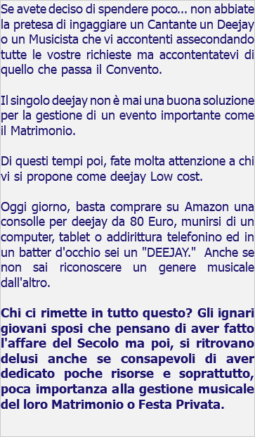 Se avete deciso di spendere poco... non abbiate la pretesa di ingaggiare un Cantante un Deejay o un Musicista che vi accontenti assecondando tutte le vostre richieste ma accontentatevi di quello che passa il Convento. Il singolo deejay non è mai una buona soluzione per la gestione di un evento importante come il Matrimonio. Di questi tempi poi, fate molta attenzione a chi vi si propone come deejay Low cost. Oggi giorno, basta comprare su Amazon una consolle per deejay da 80 Euro, munirsi di un computer, tablet o addirittura telefonino ed in un batter d'occhio sei un "DEEJAY." Anche se non sai riconoscere un genere musicale dall'altro. Chi ci rimette in tutto questo? Gli ignari giovani sposi che pensano di aver fatto l'affare del Secolo ma poi, si ritrovano delusi anche se consapevoli di aver dedicato poche risorse e soprattutto, poca importanza alla gestione musicale del loro Matrimonio o Festa Privata.