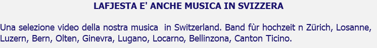 LAFJESTA E' ANCHE MUSICA IN SVIZZERA Una selezione video della nostra musica in Switzerland. Band fùr hochzeit n Zürich, Losanne, Luzern, Bern, Olten, Ginevra, Lugano, Locarno, Bellinzona, Canton Ticino.