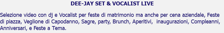 DEE-JAY SET & VOCALIST LIVE Selezione video con dj e Vocalist per feste di matrimonio ma anche per cena aziendale, Feste di piazza, Veglione di Capodanno, Sagre, party, Brunch, Aperitivi, inaugurazioni, Compleanni, Anniversari, e Feste a Tema.