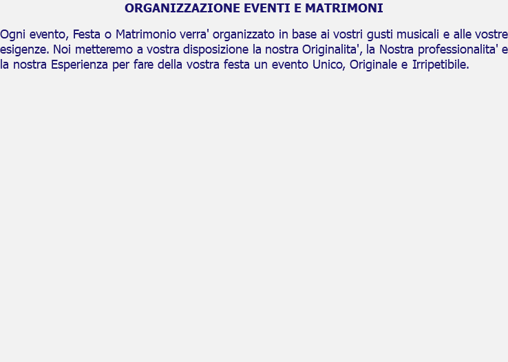 ORGANIZZAZIONE EVENTI E MATRIMONI Ogni evento, Festa o Matrimonio verra' organizzato in base ai vostri gusti musicali e alle vostre esigenze. Noi metteremo a vostra disposizione la nostra Originalita', la Nostra professionalita' e la nostra Esperienza per fare della vostra festa un evento Unico, Originale e Irripetibile. 