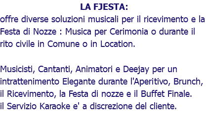 LA FJESTA: offre diverse soluzioni musicali per il ricevimento e la Festa di Nozze : Musica per Cerimonia o durante il rito civile in Comune o in Location. Musicisti, Cantanti, Animatori e Deejay per un intrattenimento Elegante durante l'Aperitivo, Brunch, il Ricevimento, la Festa di nozze e il Buffet Finale. il Servizio Karaoke e' a discrezione del cliente.