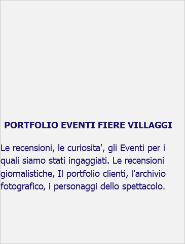 &nbsp;PORTFOLIO EVENTI FIERE VILLAGGI Le recensioni, le curiosita', gli Eventi per i quali siamo stati ingaggiati. Le recensioni giornalistiche, Il portfolio clienti, l'archivio fotografico, i personaggi dello spettacolo. 