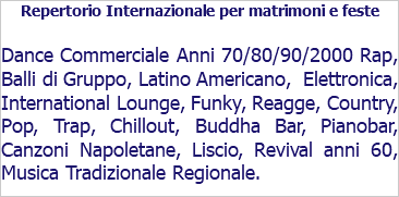 Repertorio Internazionale per matrimoni e feste Dance Commerciale Anni 70/80/90/2000 Rap, Balli di Gruppo, Latino Americano, Elettronica, International Lounge, Funky, Reagge, Country, Pop, Trap, Chillout, Buddha Bar, Pianobar, Canzoni Napoletane, Liscio, Revival anni 60, Musica Tradizionale Regionale.